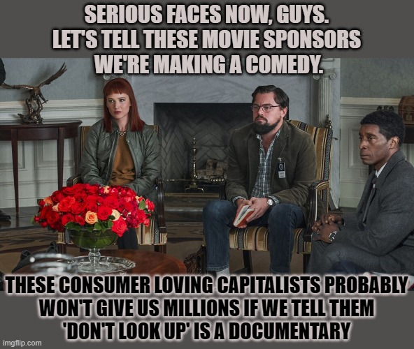 Would we've heard about Don't Look Up if the movie had been presented as a documentary on climate change? | SERIOUS FACES NOW, GUYS. 
LET'S TELL THESE MOVIE SPONSORS 
WE'RE MAKING A COMEDY. THESE CONSUMER LOVING CAPITALISTS PROBABLY
WON'T GIVE US MILLIONS IF WE TELL THEM
'DON'T LOOK UP' IS A DOCUMENTARY | image tagged in climate change,don't look up,leonardo dicaprio,documentary,think about it | made w/ Imgflip meme maker