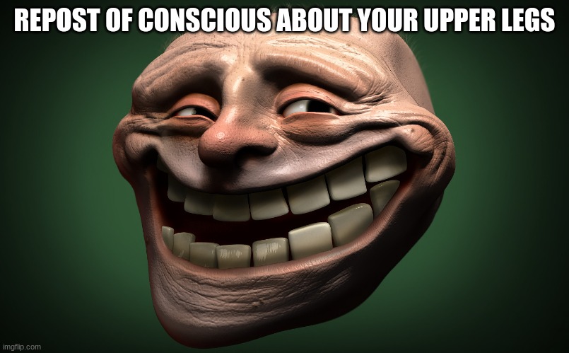 realistic troll face | REPOST OF CONSCIOUS ABOUT YOUR UPPER LEGS | image tagged in realistic troll face | made w/ Imgflip meme maker