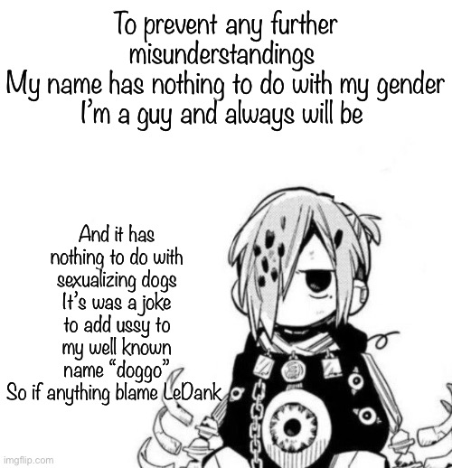 Sousuke | To prevent any further misunderstandings 
My name has nothing to do with my gender
I’m a guy and always will be; And it has nothing to do with sexualizing dogs
It’s was a joke to add ussy to my well known name “doggo”
So if anything blame LeDank | image tagged in sousuke | made w/ Imgflip meme maker