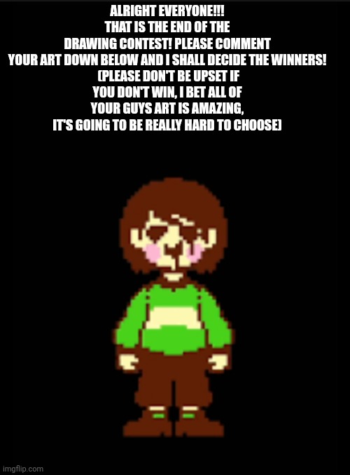 -Chara_TGM- template | ALRIGHT EVERYONE!!! THAT IS THE END OF THE DRAWING CONTEST! PLEASE COMMENT YOUR ART DOWN BELOW AND I SHALL DECIDE THE WINNERS!

 (PLEASE DON'T BE UPSET IF YOU DON'T WIN, I BET ALL OF YOUR GUYS ART IS AMAZING, IT'S GOING TO BE REALLY HARD TO CHOOSE) | image tagged in -chara_tgm- template | made w/ Imgflip meme maker