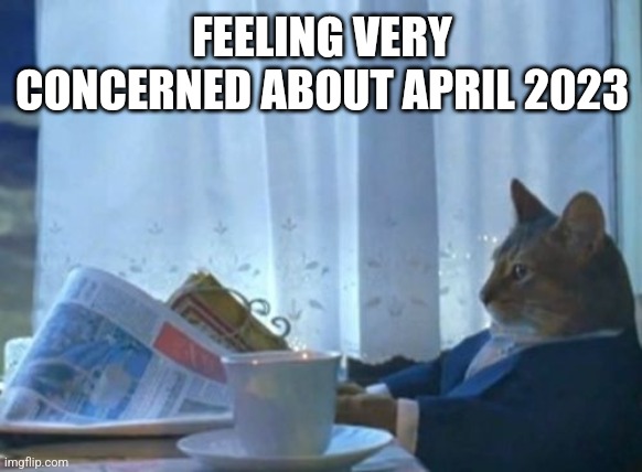I Should Buy A Boat Cat Meme | FEELING VERY CONCERNED ABOUT APRIL 2023 | image tagged in memes,i should buy a boat cat | made w/ Imgflip meme maker