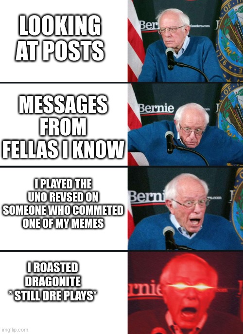 guys, | LOOKING AT POSTS; MESSAGES FROM FELLAS I KNOW; I PLAYED THE UNO REVSED ON SOMEONE WHO COMMETED ONE OF MY MEMES; I ROASTED DRAGONITE
* STILL DRE PLAYS* | image tagged in bernie lazer eyes | made w/ Imgflip meme maker