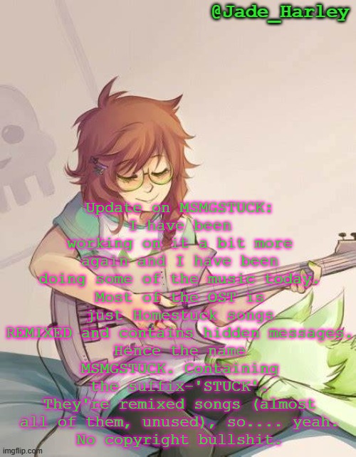 The menu's song is pretty lit ngl | Update on MSMGSTUCK:
I have been working on it a bit more again and I have been doing some of the music today.
Most of the OST is just Homestuck songs REMIXED and contains hidden messages.
Hence the name MSMGSTUCK. Containing the suffix-'STUCK'.
They're remixed songs (almost all of them, unused), so.... yeah.
No copyright bullshit. | image tagged in jade harley temp | made w/ Imgflip meme maker