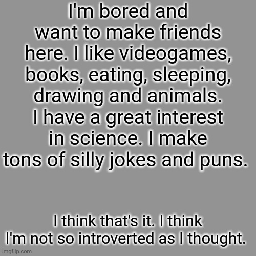 Hello :D | I'm bored and want to make friends here. I like videogames, books, eating, sleeping, drawing and animals. I have a great interest in science. I make tons of silly jokes and puns. I think that's it. I think I'm not so introverted as I thought. | image tagged in memes,friends,bored,lgbtq | made w/ Imgflip meme maker