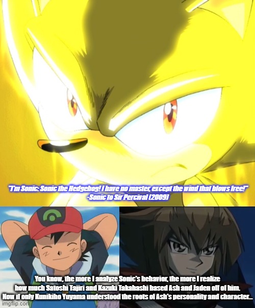 If only Kunikiho Yuyama understood... If only... | "I'm Sonic: Sonic the Hedgehog! I have no master, except the wind that blows free!"
-Sonic to Sir Percival (2009); You know, the more I analyze Sonic's behavior, the more I realize how much Satoshi Tajiri and Kazuki Takahashi based Ash and Jaden off of him. Now if only Kunikiho Yuyama understood the roots of Ash's personality and character... | image tagged in memes,anime,sonic,ash ketchum,jaden yuki | made w/ Imgflip meme maker