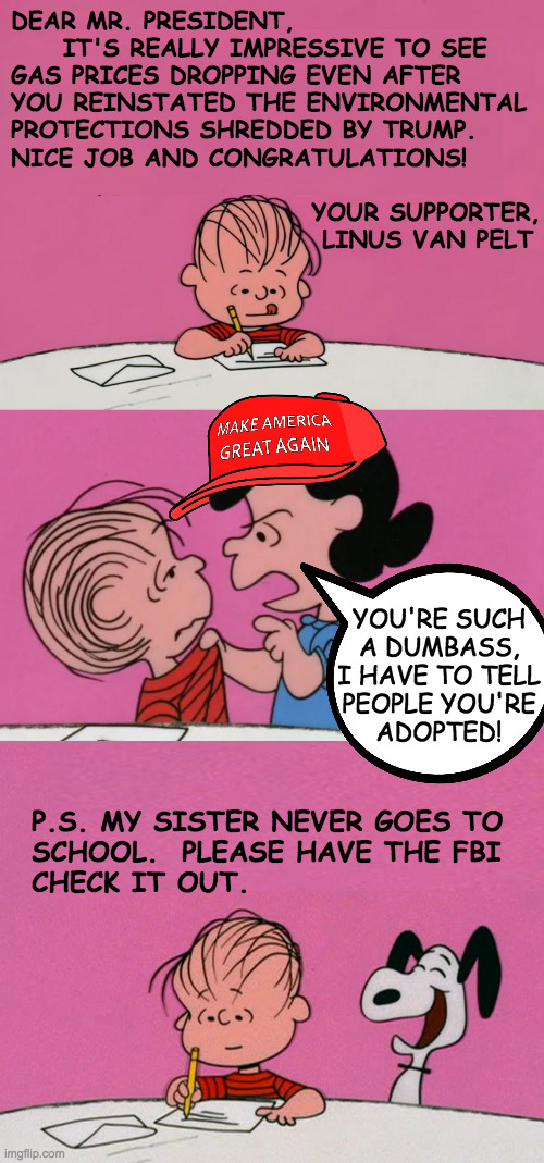 Inspired by a troll. | DEAR MR. PRESIDENT,
     IT'S REALLY IMPRESSIVE TO SEE
GAS PRICES DROPPING EVEN AFTER
YOU REINSTATED THE ENVIRONMENTAL
PROTECTIONS SHREDDED BY TRUMP.
NICE JOB AND CONGRATULATIONS!
 
                             YOUR SUPPORTER,
                              LINUS VAN PELT; YOU'RE SUCH
A DUMBASS,
I HAVE TO TELL
PEOPLE YOU'RE
ADOPTED! P.S. MY SISTER NEVER GOES TO
SCHOOL.  PLEASE HAVE THE FBI
CHECK IT OUT. | image tagged in memes,linus and lucy,maga | made w/ Imgflip meme maker