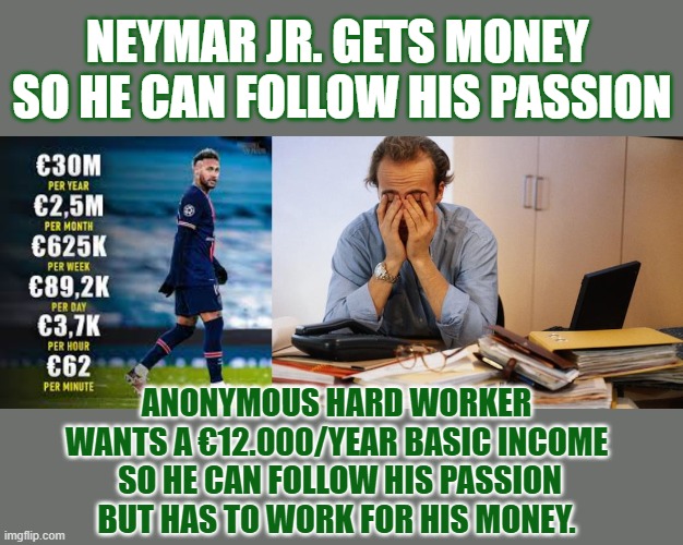 Asking millions is okay and capitalist; Asking thousands is called 'that socialist idea of a #BasicIncome'. | NEYMAR JR. GETS MONEY 
SO HE CAN FOLLOW HIS PASSION; ANONYMOUS HARD WORKER 
WANTS A €12.000/YEAR BASIC INCOME 
SO HE CAN FOLLOW HIS PASSION
BUT HAS TO WORK FOR HIS MONEY. | image tagged in ubi,basic income,capitalism,socialism,passion,think about it | made w/ Imgflip meme maker