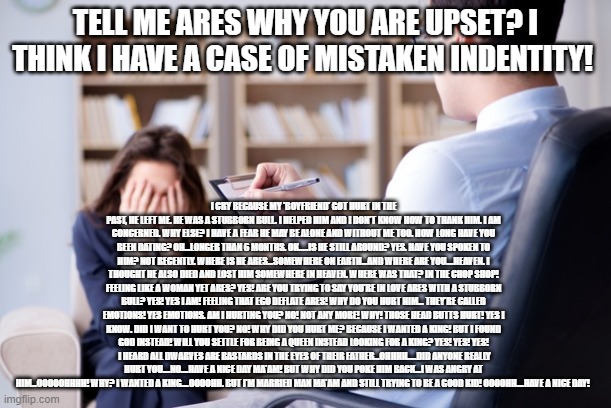 Taurus Vs Ares.......Something Wrong Here? | TELL ME ARES WHY YOU ARE UPSET? I THINK I HAVE A CASE OF MISTAKEN INDENTITY! I CRY BECAUSE MY 'BOYFRIEND' GOT HURT IN THE PAST, HE LEFT ME. HE WAS A STUBBORN BULL. I HELPED HIM AND I DON'T KNOW HOW TO THANK HIM. I AM CONCERNED. WHY ELSE? I HAVE A FEAR HE MAY BE ALONE AND WITHOUT ME TOO. HOW LONG HAVE YOU BEEN DATING? OH...LONGER THAN 6 MONTHS. OK.....IS HE STILL AROUND? YES. HAVE YOU SPOKEN TO HIM? NOT RECENTLY. WHERE IS HE ARES...SOMEWHERE ON EARTH...AND WHERE ARE YOU....HEAVEN. I THOUGHT HE ALSO DIED AND LOST HIM SOMEWHERE IN HEAVEN. WHERE WAS THAT? IN THE CHOP SHOP! FEELING LIKE A WOMAN YET ARES? YES! ARE YOU TRYING TO SAY YOU'RE IN LOVE ARES WITH A STUBBORN BULL? YES! YES I AM! FEELING THAT EGO DEFLATE ARES! WHY DO YOU HURT HIM... THEY'RE CALLED EMOTIONS! YES EMOTIONS. AM I HURTING YOU? NO! NOT ANY MORE! WHY! THOSE HEAD BUTTS HURT! YES I KNOW. DID I WANT TO HURT YOU? NO! WHY DID YOU HURT ME? BECAUSE I WANTED A KING! BUT I FOUND GOD INSTEAD! WILL YOU SETTLE FOR BEING A QUEEN INSTEAD LOOKING FOR A KING? YES! YES! YES!  I HEARD ALL DWARVES ARE BASTARDS IN THE EYES OF THEIR FATHER...OHHHH.....DID ANYONE REALLY HURT YOU....NO....HAVE A NICE DAY MA'AM! BUT WHY DID YOU POKE HIM BACK...I WAS ANGRY AT HIM...OOOOOHHHH! WHY? I WANTED A KING....OOOOHH. BUT I'M MARRIED MAN MA'AM AND STILL TRYING TO BE A GOOD KID! OOOOHH....HAVE A NICE DAY! | image tagged in ares vs taurus,men need women folks,somewhere in between,whos who,stay puff marshmallow man | made w/ Imgflip meme maker