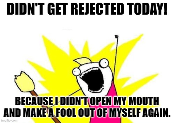 No Rejection Slip Today! | DIDN'T GET REJECTED TODAY! BECAUSE I DIDN'T OPEN MY MOUTH AND MAKE A FOOL OUT OF MYSELF AGAIN. | image tagged in memes,x all the y,life,reality,depression sadness hurt pain anxiety,pretending to be happy hiding crying behind a mask | made w/ Imgflip meme maker