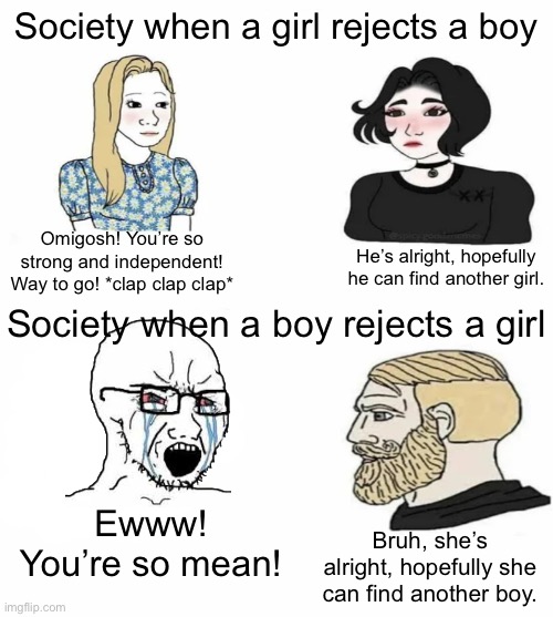 Sorry if anyone gets offended this is just satire | Society when a girl rejects a boy; Omigosh! You’re so strong and independent! Way to go! *clap clap clap*; He’s alright, hopefully he can find another girl. Society when a boy rejects a girl; Ewww! You’re so mean! Bruh, she’s alright, hopefully she can find another boy. | image tagged in boys vs girls,satire,rejection,girls vs boys,we live in a society,memes | made w/ Imgflip meme maker