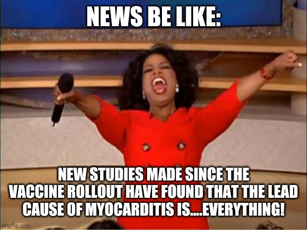 "studies show that looking at cans on shelves may cause thousands of ..." | NEWS BE LIKE:; NEW STUDIES MADE SINCE THE VACCINE ROLLOUT HAVE FOUND THAT THE LEAD CAUSE OF MYOCARDITIS IS....EVERYTHING! | image tagged in memes,oprah you get a | made w/ Imgflip meme maker