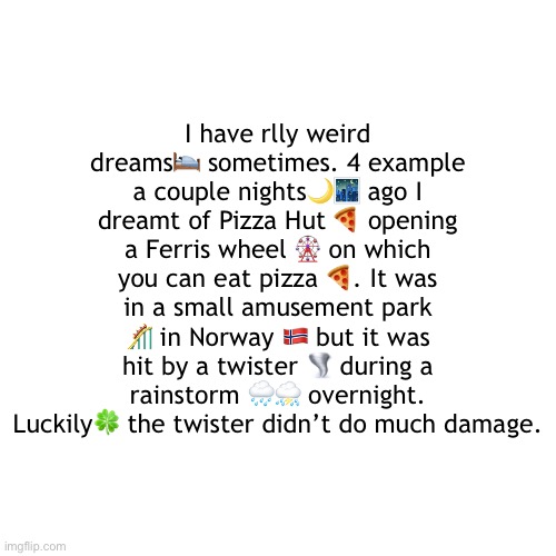 *-* | I have rlly weird dreams🛌 sometimes. 4 example a couple nights🌙🌃 ago I dreamt of Pizza Hut 🍕 opening a Ferris wheel 🎡 on which you can eat pizza 🍕. It was in a small amusement park 🎢 in Norway 🇳🇴 but it was hit by a twister 🌪 during a rainstorm 🌧⛈ overnight. Luckily🍀 the twister didn’t do much damage. | image tagged in you did not ask for this,a,b,c,d,e | made w/ Imgflip meme maker