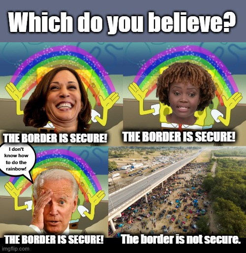 Which do you believe? THE BORDER IS SECURE! THE BORDER IS SECURE! I don't know how
to do the
rainbow! THE BORDER IS SECURE! The border is not secure. | image tagged in blank black,memes,border is secure,joe biden,kamala harris,lies | made w/ Imgflip meme maker
