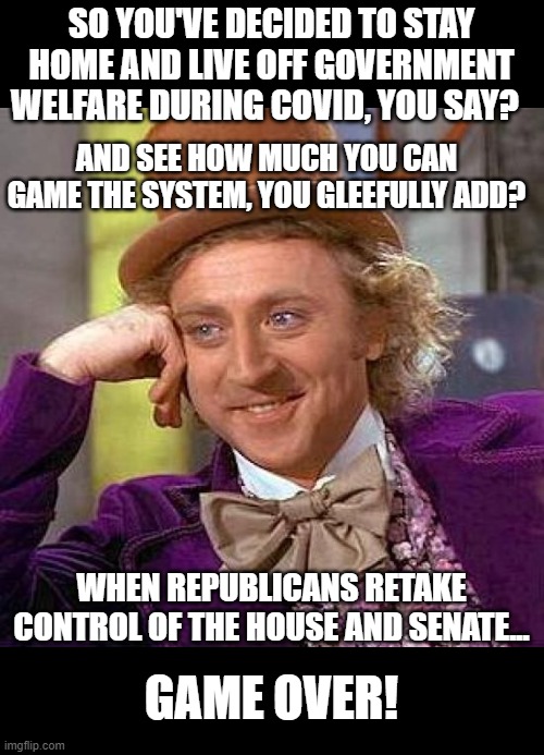 Democrats Are A Gamey Sort Of Creature | SO YOU'VE DECIDED TO STAY HOME AND LIVE OFF GOVERNMENT WELFARE DURING COVID, YOU SAY? AND SEE HOW MUCH YOU CAN GAME THE SYSTEM, YOU GLEEFULLY ADD? WHEN REPUBLICANS RETAKE CONTROL OF THE HOUSE AND SENATE... GAME OVER! | image tagged in memes,creepy condescending wonka,politics,democrats,gaming the system | made w/ Imgflip meme maker
