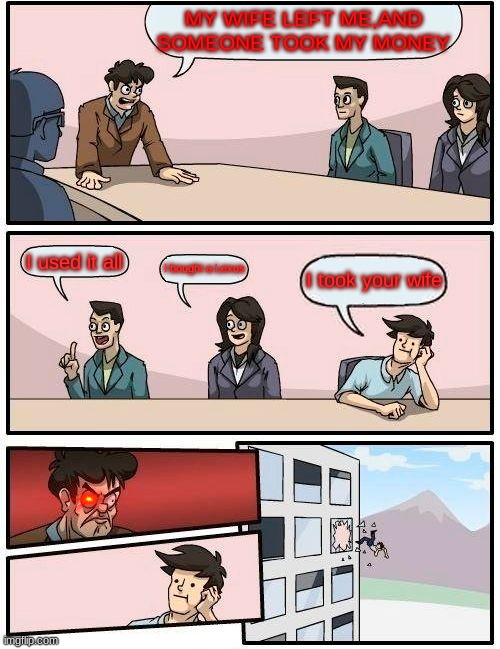 Boardroom Meeting Suggestion | MY WIFE LEFT ME,AND SOMEONE TOOK MY MONEY; I used it all; I bought a Lexus; I took your wife | image tagged in memes,boardroom meeting suggestion | made w/ Imgflip meme maker