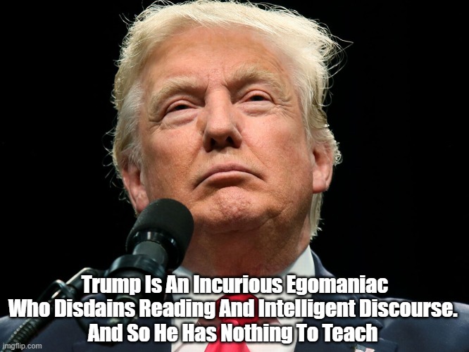 Trump Is An Incurious Egomaniac Who Disdains Reading Shuns Intelligent Discourse, And So... | Trump Is An Incurious Egomaniac Who Disdains Reading And Intelligent Discourse. 
And So He Has Nothing To Teach | image tagged in trump,egomaniac | made w/ Imgflip meme maker