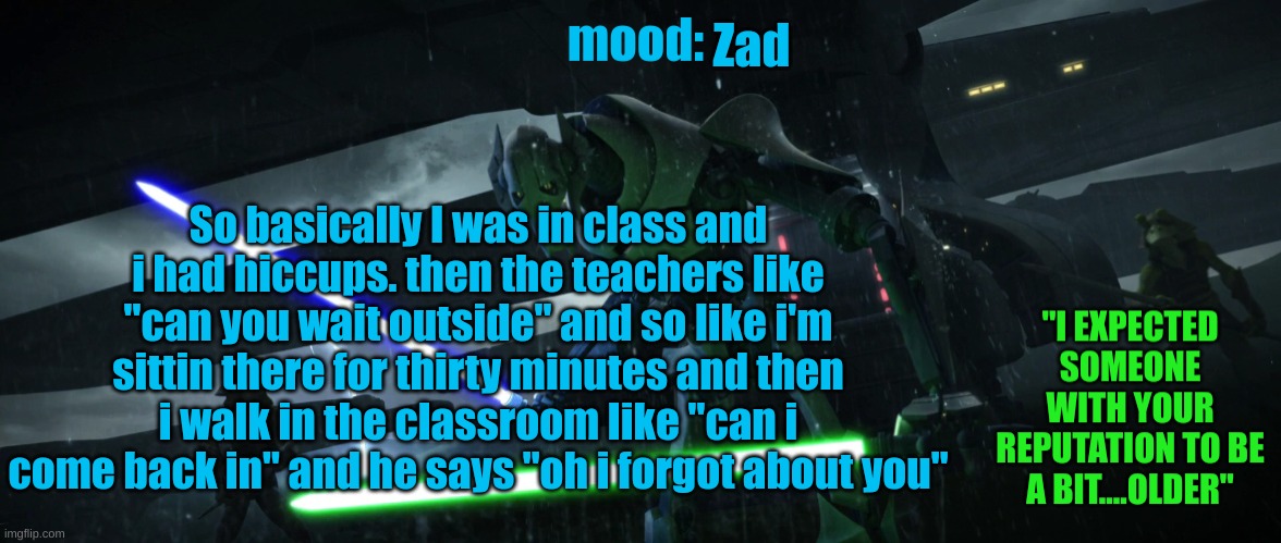 General_Grievous270 | Zad; So basically I was in class and i had hiccups. then the teachers like "can you wait outside" and so like i'm sittin there for thirty minutes and then i walk in the classroom like "can i come back in" and he says "oh i forgot about you" | image tagged in general_grievous270 | made w/ Imgflip meme maker