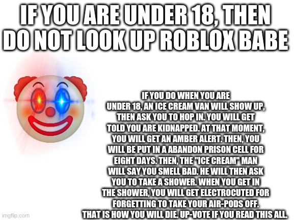 Blank White Template | IF YOU ARE UNDER 18, THEN DO NOT LOOK UP ROBLOX BABE; IF YOU DO WHEN YOU ARE UNDER 18, AN ICE CREAM VAN WILL SHOW UP, THEN ASK YOU TO HOP IN. YOU WILL GET TOLD YOU ARE KIDNAPPED. AT THAT MOMENT, YOU WILL GET AN AMBER ALERT. THEN, YOU WILL BE PUT IN A ABANDON PRISON CELL FOR EIGHT DAYS. THEN, THE "ICE CREAM" MAN WILL SAY YOU SMELL BAD. HE WILL THEN ASK YOU TO TAKE A SHOWER. WHEN YOU GET IN THE SHOWER, YOU WILL GET ELECTROCUTED FOR FORGETTING TO TAKE YOUR AIR-PODS OFF. THAT IS HOW YOU WILL DIE. UP-VOTE IF YOU READ THIS ALL. | image tagged in blank white template | made w/ Imgflip meme maker