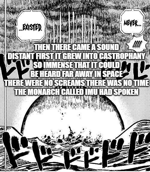 The Monarch Called Imu Had Spoken | THEN THERE CAME A SOUND
DISTANT FIRST IT GREW INTO CASTROPHANY
SO IMMENSE THAT IT COULD BE HEARD FAR AWAY IN SPACE
THERE WERE NO SCREAMS THERE WAS NO TIME
THE MONARCH CALLED IMU HAD SPOKEN | image tagged in one piece,one piece spoilers | made w/ Imgflip meme maker