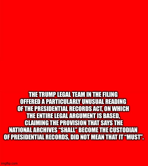 What the Trump lawyers have been reduced to | THE TRUMP LEGAL TEAM IN THE FILING 
OFFERED A PARTICULARLY UNUSUAL READING 
OF THE PRESIDENTIAL RECORDS ACT, ON WHICH 
THE ENTIRE LEGAL ARGUMENT IS BASED, 
CLAIMING THE PROVISION THAT SAYS THE
NATIONAL ARCHIVES “SHALL” BECOME THE CUSTODIAN 
OF PRESIDENTIAL RECORDS, DID NOT MEAN THAT IT “MUST”. | image tagged in bigass red blank template | made w/ Imgflip meme maker