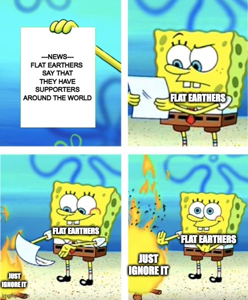 Flat earthers evidence | ---NEWS---
FLAT EARTHERS 
SAY THAT THEY HAVE SUPPORTERS AROUND THE WORLD; FLAT EARTHERS; FLAT EARTHERS; FLAT EARTHERS; JUST IGNORE IT; JUST IGNORE IT | image tagged in spongebob burning paper,funny,memes,flat earth,flat earthers,evidence | made w/ Imgflip meme maker