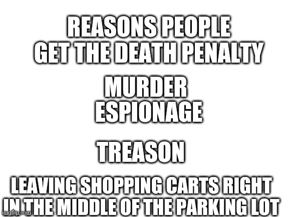 Blank White Template | REASONS PEOPLE GET THE DEATH PENALTY; MURDER; ESPIONAGE; TREASON; LEAVING SHOPPING CARTS RIGHT IN THE MIDDLE OF THE PARKING LOT | image tagged in blank white template | made w/ Imgflip meme maker