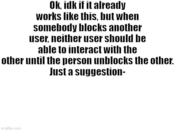 Blank White Template | Ok, idk if it already works like this, but when somebody blocks another user, neither user should be able to interact with the other until the person unblocks the other.
Just a suggestion- | image tagged in blank white template | made w/ Imgflip meme maker