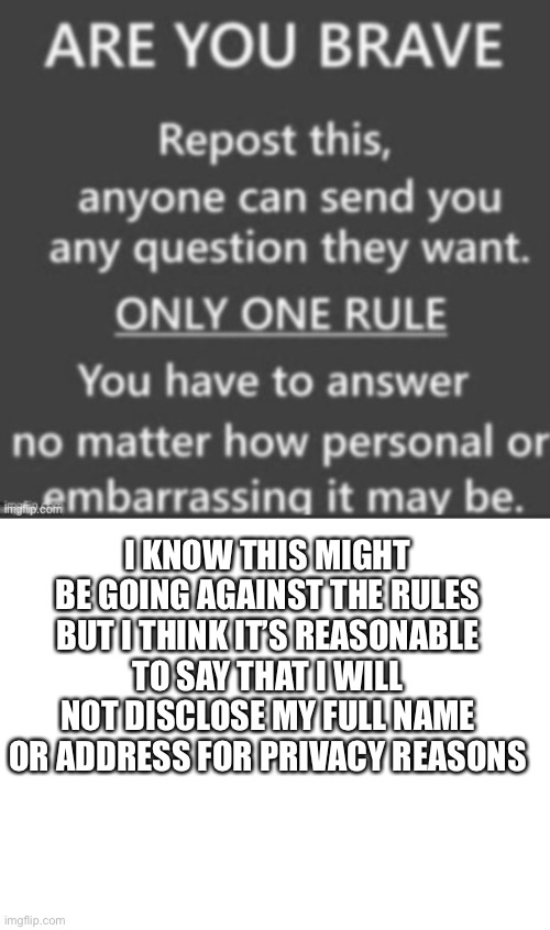 Oh boy imma regret this later aren’t I | I KNOW THIS MIGHT BE GOING AGAINST THE RULES BUT I THINK IT’S REASONABLE TO SAY THAT I WILL NOT DISCLOSE MY FULL NAME OR ADDRESS FOR PRIVACY REASONS | image tagged in ask me anything,blank white template | made w/ Imgflip meme maker
