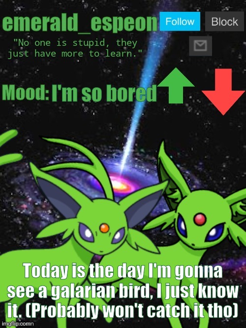 The catch rate is so low, flee rate so high | I'm so bored; Today is the day I'm gonna see a galarian bird, I just know it. (Probably won't catch it tho) | image tagged in emerald_espeon announce template,birds,pokemon go,pokemon,stop reading the tags | made w/ Imgflip meme maker