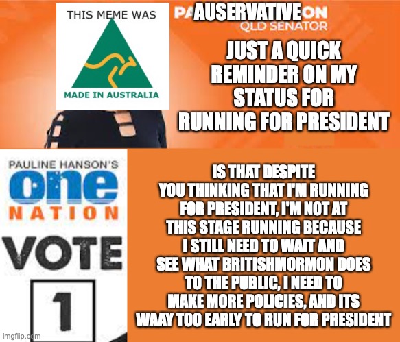 Not ruling my run for president either, at this rate, its a 30% chance I'll run | AUSERVATIVE; JUST A QUICK REMINDER ON MY STATUS FOR RUNNING FOR PRESIDENT; IS THAT DESPITE YOU THINKING THAT I'M RUNNING FOR PRESIDENT, I'M NOT AT THIS STAGE RUNNING BECAUSE I STILL NEED TO WAIT AND SEE WHAT BRITISHMORMON DOES TO THE PUBLIC, I NEED TO MAKE MORE POLICIES, AND ITS WAAY TOO EARLY TO RUN FOR PRESIDENT | image tagged in pauline hanson one nation,president candidate rumour,my reply to the rumours,truth,auservative,its official | made w/ Imgflip meme maker