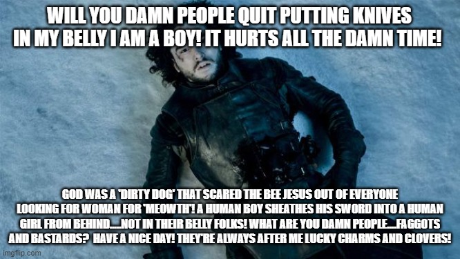 John Snow Lying in Pool of Blood | WILL YOU DAMN PEOPLE QUIT PUTTING KNIVES IN MY BELLY I AM A BOY! IT HURTS ALL THE DAMN TIME! GOD WAS A 'DIRTY DOG' THAT SCARED THE BEE JESUS | image tagged in john snow lying in pool of blood | made w/ Imgflip meme maker