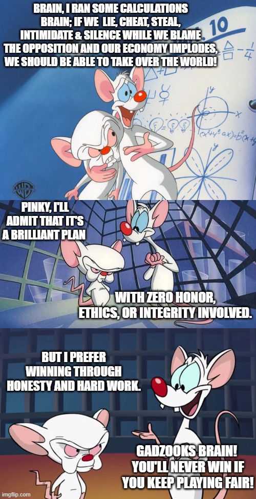 Just some food for thought. | BRAIN, I RAN SOME CALCULATIONS BRAIN; IF WE  LIE, CHEAT, STEAL, INTIMIDATE & SILENCE WHILE WE BLAME THE OPPOSITION AND OUR ECONOMY IMPLODES, WE SHOULD BE ABLE TO TAKE OVER THE WORLD! PINKY, I'LL ADMIT THAT IT'S A BRILLIANT PLAN; WITH ZERO HONOR, ETHICS, OR INTEGRITY INVOLVED. BUT I PREFER WINNING THROUGH HONESTY AND HARD WORK. GADZOOKS BRAIN!  YOU'LL NEVER WIN IF YOU KEEP PLAYING FAIR! | image tagged in ethics,honor,integrity | made w/ Imgflip meme maker