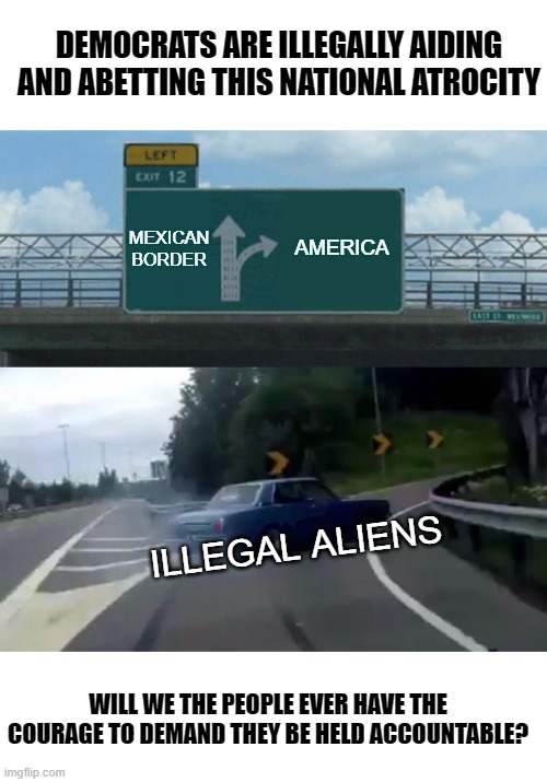 Secure The Border! | DEMOCRATS ARE ILLEGALLY AIDING AND ABETTING THIS NATIONAL ATROCITY; MEXICAN BORDER; AMERICA; ILLEGAL ALIENS; WILL WE THE PEOPLE EVER HAVE THE COURAGE TO DEMAND THEY BE HELD ACCOUNTABLE? | image tagged in memes,left exit 12 off ramp,illegal aliens,democrats,corruption,america first | made w/ Imgflip meme maker