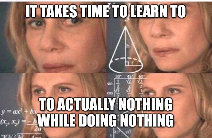 Math lady/Confused lady | IT TAKES TIME TO LEARN TO TO ACTUALLY NOTHING WHILE DOING NOTHING | image tagged in math lady/confused lady | made w/ Imgflip meme maker