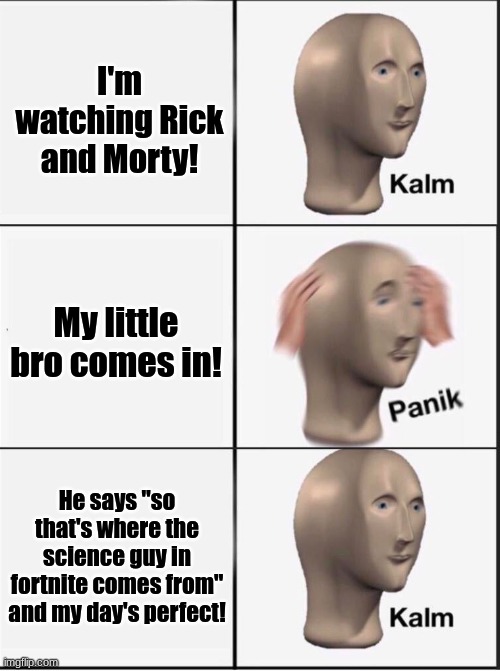 Rick and Morty! | I'm watching Rick and Morty! My little bro comes in! He says "so that's where the science guy in fortnite comes from" and my day's perfect! | image tagged in reverse kalm panik | made w/ Imgflip meme maker