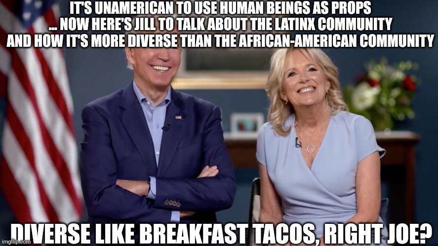 Joe and Jill Love latinX Diversity | IT'S UNAMERICAN TO USE HUMAN BEINGS AS PROPS ... NOW HERE'S JILL TO TALK ABOUT THE LATINX COMMUNITY AND HOW IT'S MORE DIVERSE THAN THE AFRICAN-AMERICAN COMMUNITY; DIVERSE LIKE BREAKFAST TACOS, RIGHT JOE? | image tagged in joe biden,latinos,diversity | made w/ Imgflip meme maker