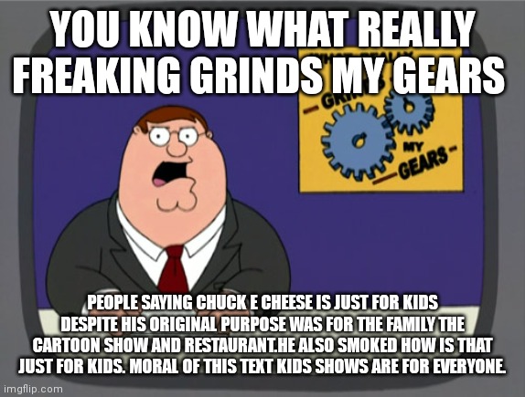You know what really grinds my gears | YOU KNOW WHAT REALLY FREAKING GRINDS MY GEARS; PEOPLE SAYING CHUCK E CHEESE IS JUST FOR KIDS DESPITE HIS ORIGINAL PURPOSE WAS FOR THE FAMILY THE CARTOON SHOW AND RESTAURANT.HE ALSO SMOKED HOW IS THAT JUST FOR KIDS. MORAL OF THIS TEXT KIDS SHOWS ARE FOR EVERYONE. | image tagged in memes,peter griffin news,funny memes | made w/ Imgflip meme maker