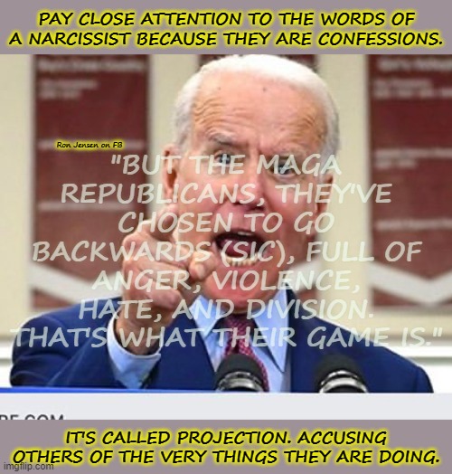 Narcissism | PAY CLOSE ATTENTION TO THE WORDS OF A NARCISSIST BECAUSE THEY ARE CONFESSIONS. "BUT THE MAGA REPUBLICANS, THEY'VE CHOSEN TO GO BACKWARDS (SIC), FULL OF ANGER, VIOLENCE, HATE, AND DIVISION. THAT'S WHAT THEIR GAME IS."; Ron Jensen on FB; IT'S CALLED PROJECTION. ACCUSING OTHERS OF THE VERY THINGS THEY ARE DOING. | image tagged in joe biden no malarkey,biden,joe biden,democrats,project | made w/ Imgflip meme maker