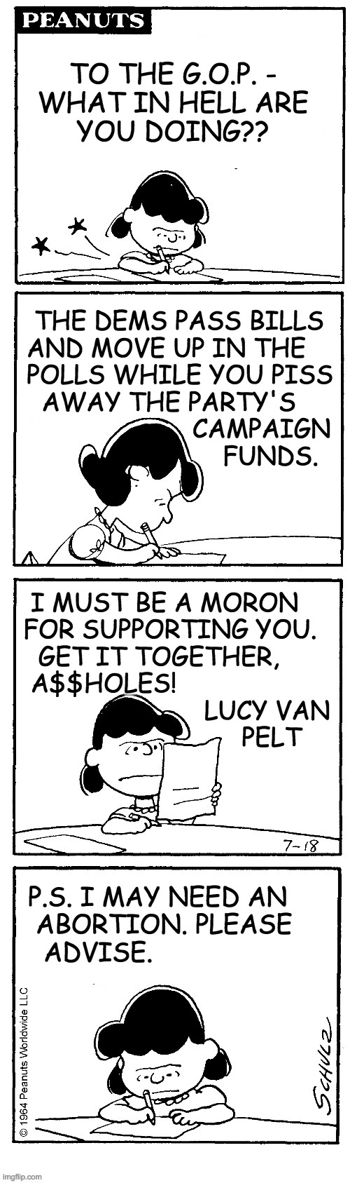 No longer at this address. | TO THE G.O.P. -
WHAT IN HELL ARE
YOU DOING?? THE DEMS PASS BILLS
AND MOVE UP IN THE
POLLS WHILE YOU PISS
  AWAY THE PARTY'S
                      CAMPAIGN
                          FUNDS. I MUST BE A MORON
FOR SUPPORTING YOU.
  GET IT TOGETHER,
 A$$HOLES!
                        LUCY VAN
                             PELT; P.S. I MAY NEED AN
 ABORTION. PLEASE
  ADVISE. | image tagged in memes,lucy van pelt,gop | made w/ Imgflip meme maker