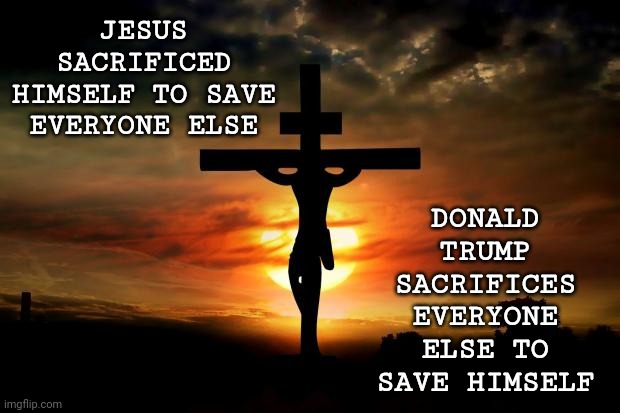 No Truer Story Has Ever Been Told | JESUS SACRIFICED HIMSELF TO SAVE EVERYONE ELSE; DONALD TRUMP SACRIFICES EVERYONE ELSE TO SAVE HIMSELF | image tagged in jesus on the cross,true story,and that's a fact,trump is an asshole,trump lies,arrogant selfish self absorbed trump | made w/ Imgflip meme maker