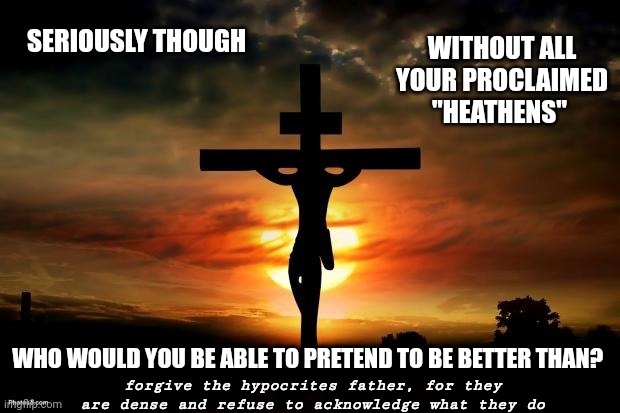 Hypocrites In Religion | WITHOUT ALL YOUR PROCLAIMED "HEATHENS"; SERIOUSLY THOUGH; WHO WOULD YOU BE ABLE TO PRETEND TO BE BETTER THAN? forgive the hypocrites father, for they are dense and refuse to acknowledge what they do | image tagged in jesus on the cross,memes,hypocrisy,hypocrites,forgive them lord,sanctimonious | made w/ Imgflip meme maker