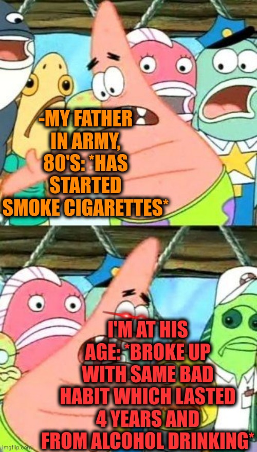-What else to say. | -MY FATHER IN ARMY, 80'S: *HAS STARTED SMOKE CIGARETTES*; I'M AT HIS AGE: *BROKE UP WITH SAME BAD HABIT WHICH LASTED 4 YEARS AND FROM ALCOHOL DRINKING* | image tagged in memes,put it somewhere else patrick,fathers day,cigarettes,toby age 3 alcoholic,break up | made w/ Imgflip meme maker