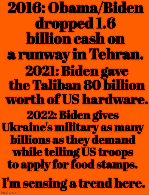 I'm Sensing a Trend Here | 2016: Obama/Biden dropped 1.6 billion cash on a runway in Tehran. 2021: Biden gave the Taliban 80 billion worth of US hardware. 2022: Biden gives Ukraine's military as many billions as they demand while telling US troops to apply for food stamps. I'm sensing a trend here. | image tagged in iran,taliban,ukraine,creepy joe biden,barack obama | made w/ Imgflip meme maker