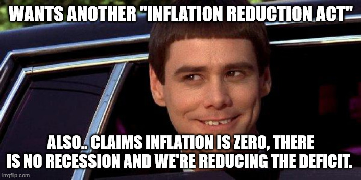 dumb and dumber | WANTS ANOTHER "INFLATION REDUCTION ACT" ALSO.. CLAIMS INFLATION IS ZERO, THERE IS NO RECESSION AND WE'RE REDUCING THE DEFICIT. | image tagged in dumb and dumber | made w/ Imgflip meme maker