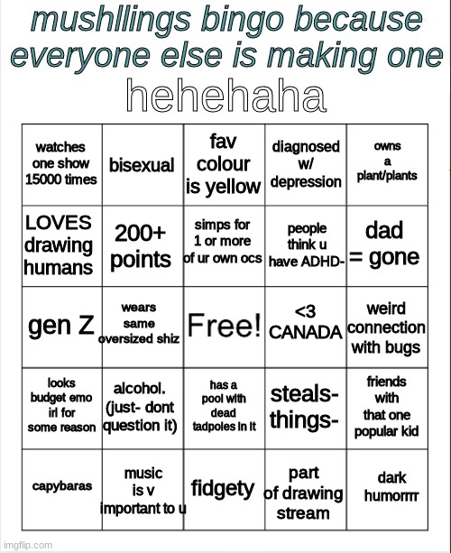 yaya | mushllings bingo because everyone else is making one; hehehaha; fav colour is yellow; bisexual; owns a plant/plants; watches one show 15000 times; diagnosed w/ depression; simps for 1 or more of ur own ocs; dad = gone; LOVES drawing humans; people think u have ADHD-; 200+ points; wears same oversized shiz; <3 CANADA; gen Z; weird connection with bugs; looks budget emo irl for some reason; alcohol. (just- dont question it); friends with that one popular kid; steals- things-; has a pool with dead tadpoles in it; music is v important to u; dark humorrrr; capybaras; fidgety; part of drawing stream | image tagged in blank bingo | made w/ Imgflip meme maker