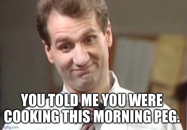 Al bundy yeah right | YOU TOLD ME YOU WERE COOKING THIS MORNING PEG. | image tagged in al bundy yeah right | made w/ Imgflip meme maker