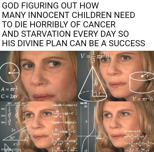 Calculating meme | GOD FIGURING OUT HOW MANY INNOCENT CHILDREN NEED TO DIE HORRIBLY OF CANCER AND STARVATION EVERY DAY SO HIS DIVINE PLAN CAN BE A SUCCESS | image tagged in calculating meme,religion | made w/ Imgflip meme maker