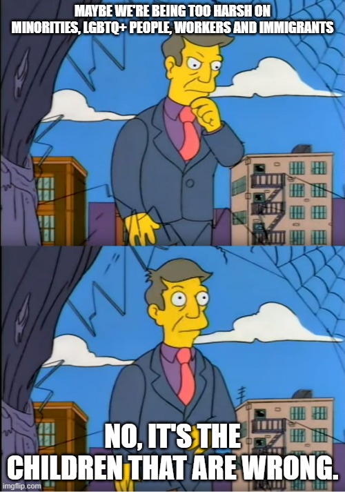 Skinner Out Of Touch | MAYBE WE'RE BEING TOO HARSH ON MINORITIES, LGBTQ+ PEOPLE, WORKERS AND IMMIGRANTS; NO, IT'S THE CHILDREN THAT ARE WRONG. | image tagged in skinner out of touch | made w/ Imgflip meme maker