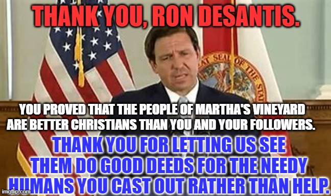 "I was a stranger and you welcomed me."- Romans 15 | THANK YOU, RON DESANTIS. YOU PROVED THAT THE PEOPLE OF MARTHA'S VINEYARD ARE BETTER CHRISTIANS THAN YOU AND YOUR FOLLOWERS. THANK YOU FOR LETTING US SEE THEM DO GOOD DEEDS FOR THE NEEDY HUMANS YOU CAST OUT RATHER THAN HELP. | image tagged in politics | made w/ Imgflip meme maker