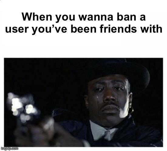 Crying Black Guy with a Gun | When you wanna ban a user you’ve been friends with | image tagged in crying black guy with a gun | made w/ Imgflip meme maker